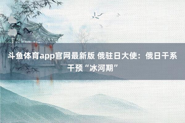 斗鱼体育app官网最新版 俄驻日大使：俄日干系干预“冰河期”