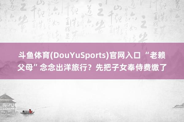 斗鱼体育(DouYuSports)官网入口 “老赖父母”念念出洋旅行？先把子女奉侍费缴了