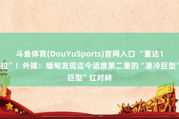 斗鱼体育(DouYuSports)官网入口 “重达11000克拉”！外媒：缅甸发现迄今适度第二重的“凄冷巨型”红对峙