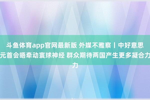 斗鱼体育app官网最新版 外媒不雅察丨中好意思元首会晤牵动寰球神经 群众期待两国产生更多凝合力