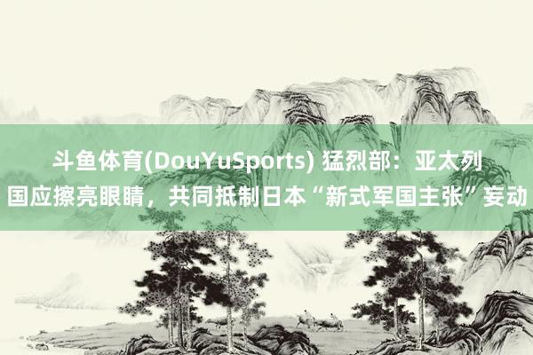 斗鱼体育(DouYuSports) 猛烈部：亚太列国应擦亮眼睛，共同抵制日本“新式军国主张”妄动