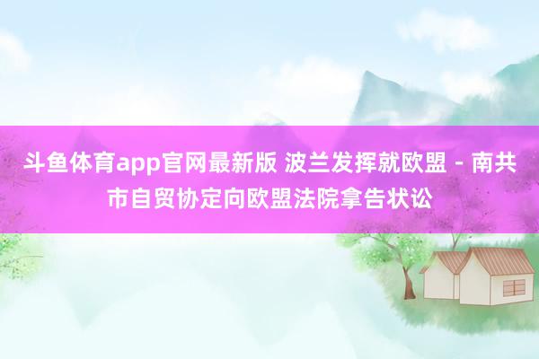 斗鱼体育app官网最新版 波兰发挥就欧盟－南共市自贸协定向欧盟法院拿告状讼