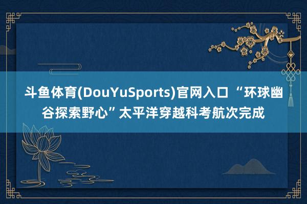 斗鱼体育(DouYuSports)官网入口 “环球幽谷探索野心”太平洋穿越科考航次完成