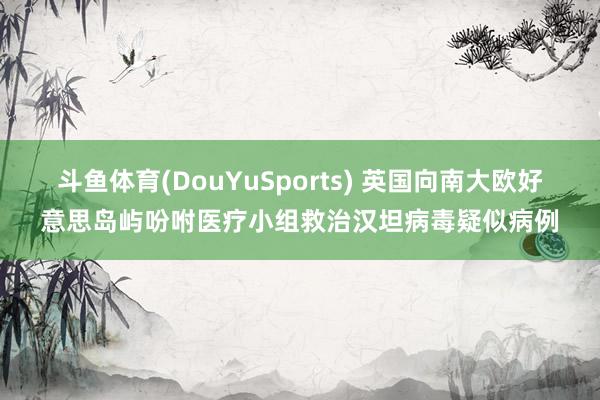 斗鱼体育(DouYuSports) 英国向南大欧好意思岛屿吩咐医疗小组救治汉坦病毒疑似病例