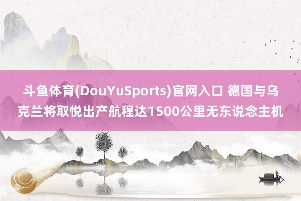 斗鱼体育(DouYuSports)官网入口 德国与乌克兰将取悦出产航程达1500公里无东说念主机