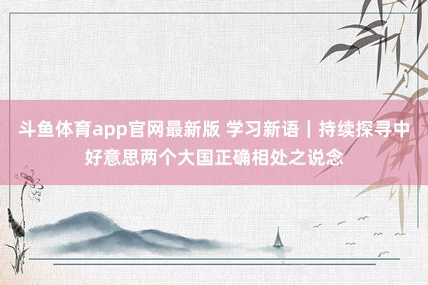 斗鱼体育app官网最新版 学习新语｜持续探寻中好意思两个大国正确相处之说念