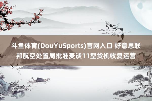 斗鱼体育(DouYuSports)官网入口 好意思联邦航空处置局批准麦谈11型货机收复运营