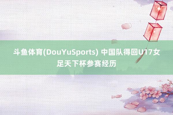 斗鱼体育(DouYuSports) 中国队得回U17女足天下杯参赛经历