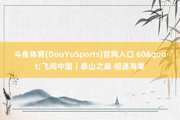斗鱼体育(DouYuSports)官网入口 60"飞阅中国｜泰山之巅 相遇海棠
