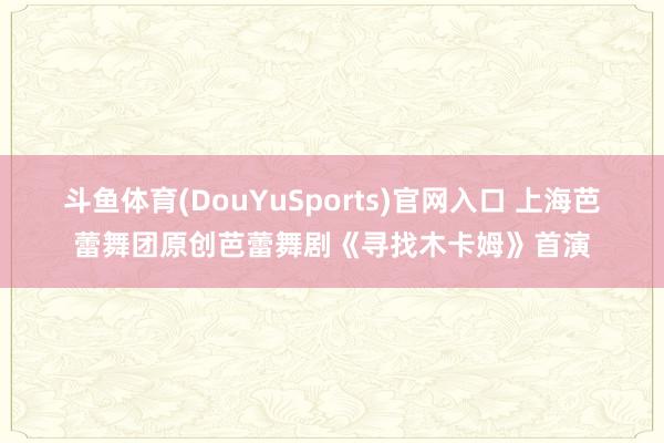 斗鱼体育(DouYuSports)官网入口 上海芭蕾舞团原创芭蕾舞剧《寻找木卡姆》首演