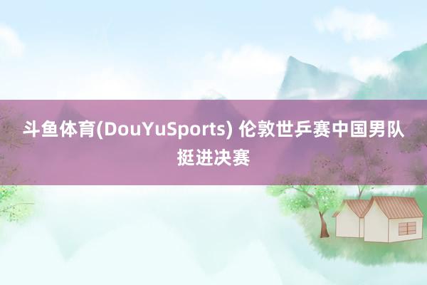 斗鱼体育(DouYuSports) 伦敦世乒赛中国男队挺进决赛