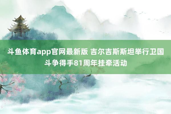 斗鱼体育app官网最新版 吉尔吉斯斯坦举行卫国斗争得手81周年挂牵活动