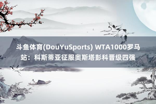 斗鱼体育(DouYuSports) WTA1000罗马站：科斯蒂亚征服奥斯塔彭科晋级四强
