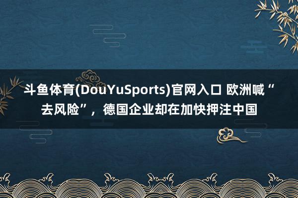 斗鱼体育(DouYuSports)官网入口 欧洲喊“去风险”，德国企业却在加快押注中国