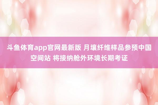 斗鱼体育app官网最新版 月壤纤维样品参预中国空间站 将接纳舱外环境长期考证