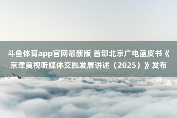 斗鱼体育app官网最新版 首部北京广电蓝皮书《京津冀视听媒体交融发展讲述（2025）》发布