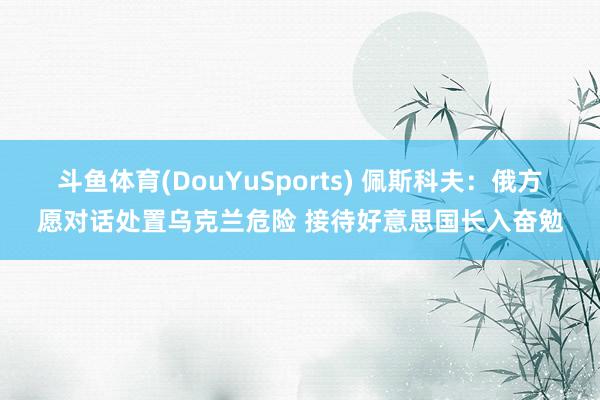 斗鱼体育(DouYuSports) 佩斯科夫：俄方愿对话处置乌克兰危险 接待好意思国长入奋勉