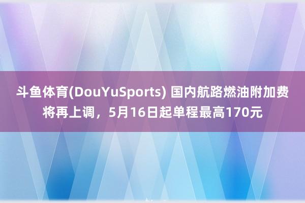 斗鱼体育(DouYuSports) 国内航路燃油附加费将再上调，5月16日起单程最高170元
