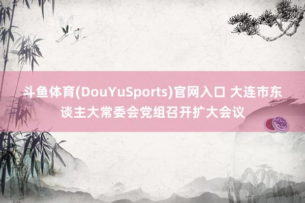 斗鱼体育(DouYuSports)官网入口 大连市东谈主大常委会党组召开扩大会议