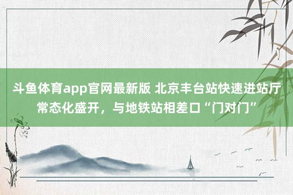 斗鱼体育app官网最新版 北京丰台站快速进站厅常态化盛开，与地铁站相差口“门对门”