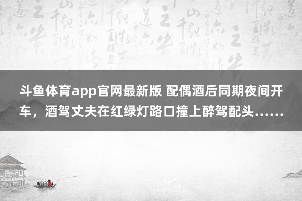 斗鱼体育app官网最新版 配偶酒后同期夜间开车，酒驾丈夫在红绿灯路口撞上醉驾配头……