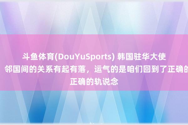 斗鱼体育(DouYuSports) 韩国驻华大使卢载宪：邻国间的关系有起有落，运气的是咱们回到了正确的轨说念