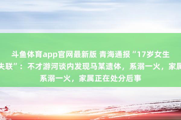 斗鱼体育app官网最新版 青海通报“17岁女生凌晨出门复印失联”：不才游河谈内发现马某遗体，系溺一火，家属正在处分后事