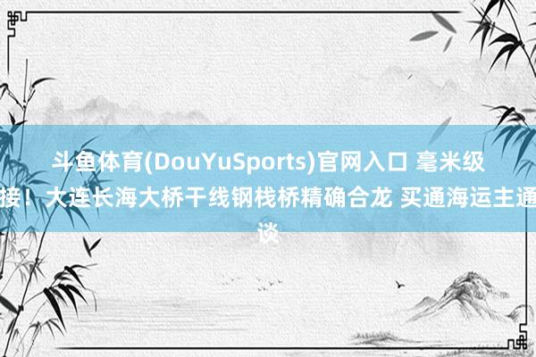 斗鱼体育(DouYuSports)官网入口 毫米级对接！大连长海大桥干线钢栈桥精确合龙 买通海运主通谈