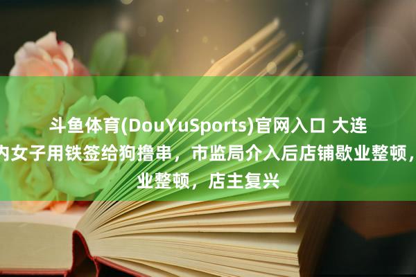斗鱼体育(DouYuSports)官网入口 大连一烧烤店内女子用铁签给狗撸串，市监局介入后店铺歇业整顿，店主复兴