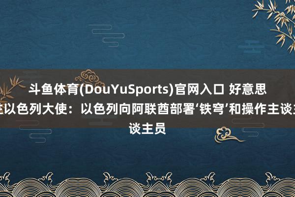 斗鱼体育(DouYuSports)官网入口 好意思国驻以色列大使：以色列向阿联酋部署‘铁穹’和操作主谈主员