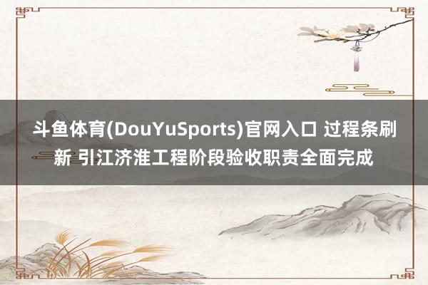 斗鱼体育(DouYuSports)官网入口 过程条刷新 引江济淮工程阶段验收职责全面完成