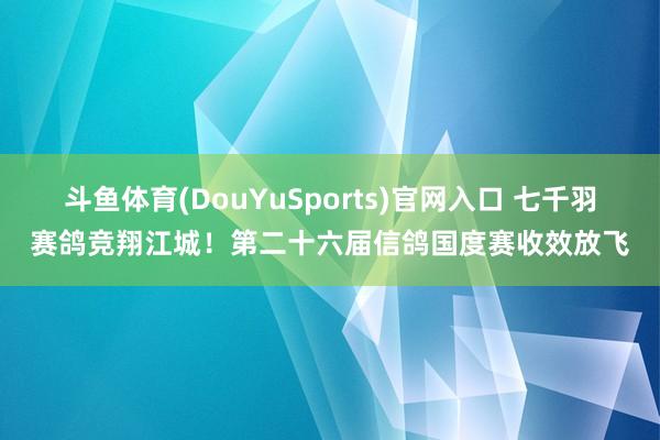 斗鱼体育(DouYuSports)官网入口 七千羽赛鸽竞翔江城！第二十六届信鸽国度赛收效放飞