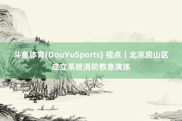 斗鱼体育(DouYuSports) 视点｜北京房山区成立系统消防救急演练