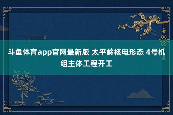 斗鱼体育app官网最新版 太平岭核电形态 4号机组主体工程开工