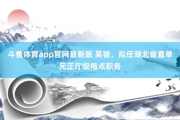 斗鱼体育app官网最新版 吴骏，拟任湖北省直单元正厅级指点职务