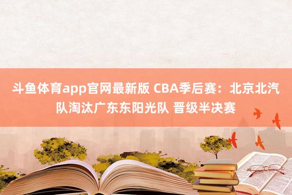 斗鱼体育app官网最新版 CBA季后赛：北京北汽队淘汰广东东阳光队 晋级半决赛