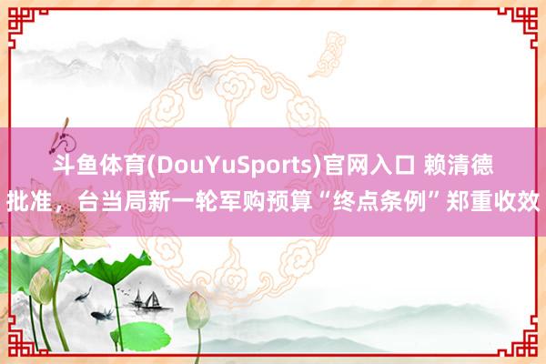 斗鱼体育(DouYuSports)官网入口 赖清德批准，台当局新一轮军购预算“终点条例”郑重收效