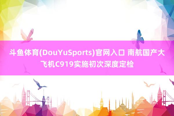 斗鱼体育(DouYuSports)官网入口 南航国产大飞机C919实施初次深度定检