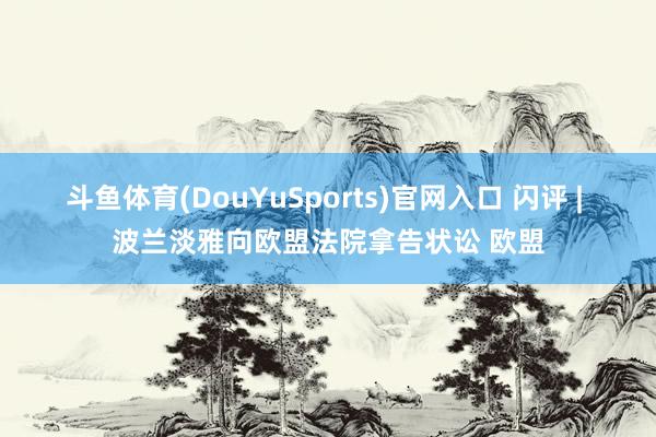 斗鱼体育(DouYuSports)官网入口 闪评 | 波兰淡雅向欧盟法院拿告状讼 欧盟