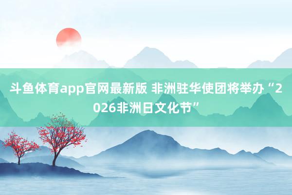 斗鱼体育app官网最新版 非洲驻华使团将举办“2026非洲日文化节”