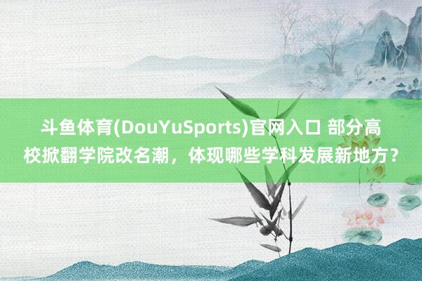 斗鱼体育(DouYuSports)官网入口 部分高校掀翻学院改名潮，体现哪些学科发展新地方？