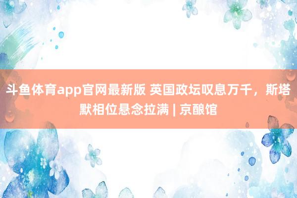 斗鱼体育app官网最新版 英国政坛叹息万千，斯塔默相位悬念拉满 | 京酿馆