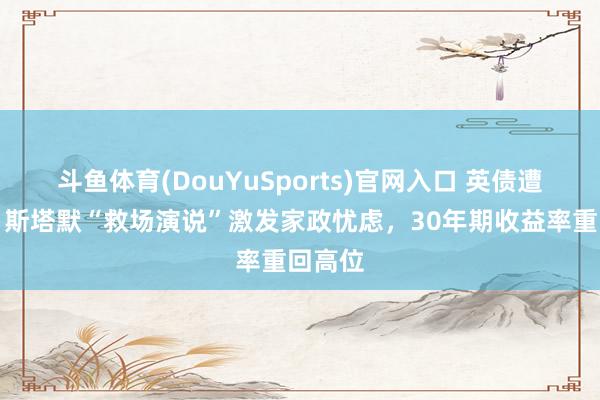 斗鱼体育(DouYuSports)官网入口 英债遭抛售！斯塔默“救场演说”激发家政忧虑，30年期收益率重回高位