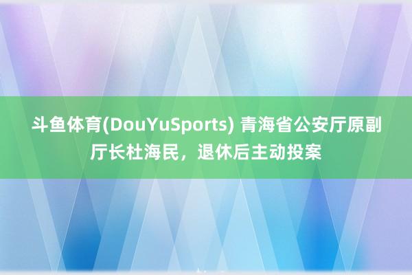 斗鱼体育(DouYuSports) 青海省公安厅原副厅长杜海民，退休后主动投案