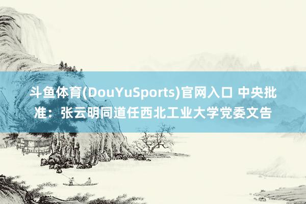 斗鱼体育(DouYuSports)官网入口 中央批准：张云明同道任西北工业大学党委文告