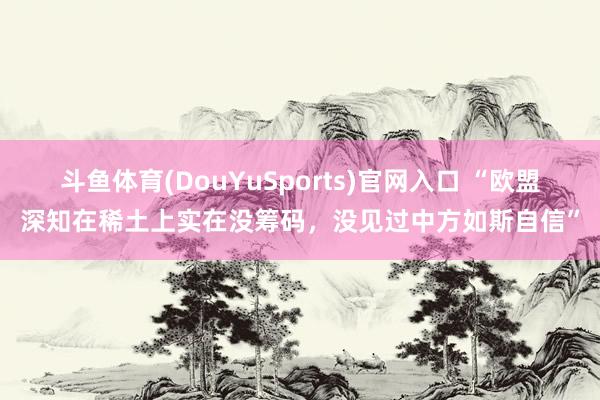 斗鱼体育(DouYuSports)官网入口 “欧盟深知在稀土上实在没筹码，没见过中方如斯自信”