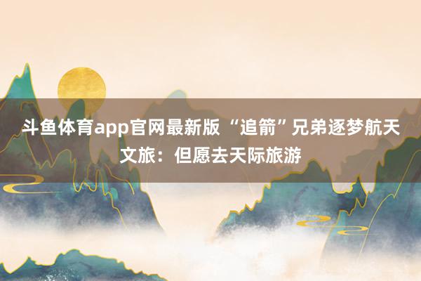 斗鱼体育app官网最新版 “追箭”兄弟逐梦航天文旅：但愿去天际旅游