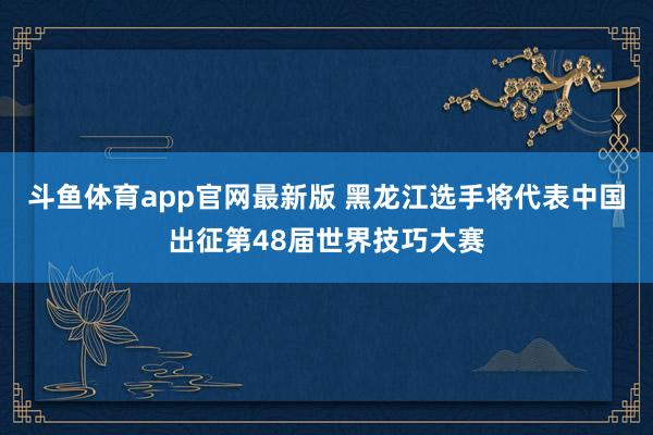 斗鱼体育app官网最新版 黑龙江选手将代表中国出征第48届世界技巧大赛
