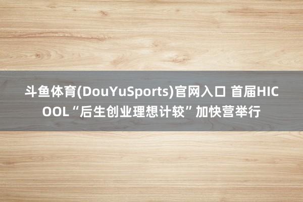 斗鱼体育(DouYuSports)官网入口 首届HICOOL“后生创业理想计较”加快营举行