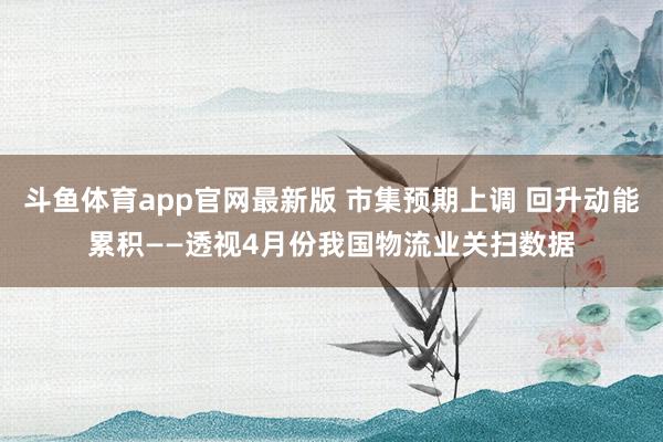 斗鱼体育app官网最新版 市集预期上调 回升动能累积——透视4月份我国物流业关扫数据